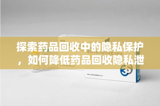 安庆探索药品回收中的隐私保护，如何降低药品回收隐私泄露风险？