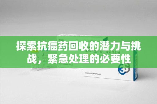 安庆探索抗癌药回收的潜力与挑战，紧急处理的必要性