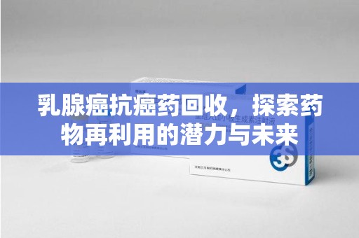 安庆乳腺癌抗癌药回收，探索药物再利用的潜力与未来