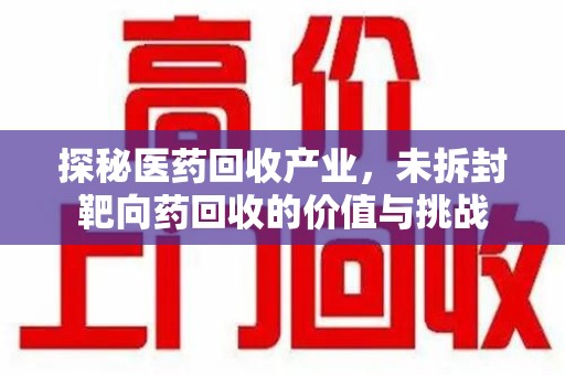 安庆探秘医药回收产业，未拆封靶向药回收的价值与挑战
