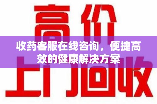 安庆收药客服在线咨询，便捷高效的健康解决方案