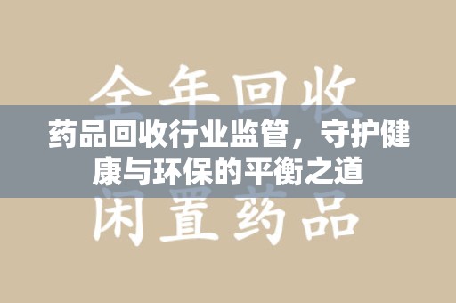 安庆药品回收行业监管，守护健康与环保的平衡之道
