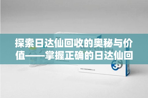 安庆探索日达仙回收的奥秘与价值——掌握正确的日达仙回收联系方式，让资源焕发新生