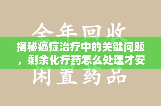 安庆揭秘癌症治疗中的关键问题，剩余化疗药怎么处理才安全又环保？