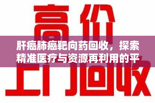 安庆肝癌肺癌靶向药回收，探索精准医疗与资源再利用的平衡