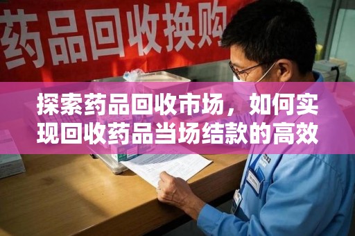 安庆探索药品回收市场，如何实现回收药品当场结款的高效模式