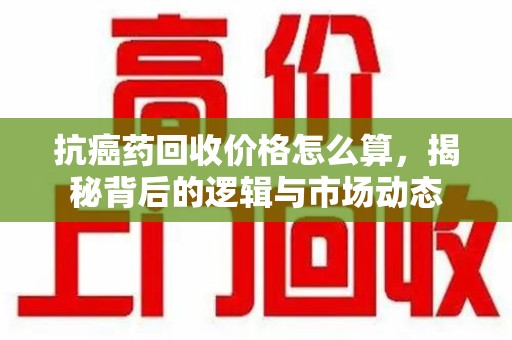 安庆抗癌药回收价格怎么算，揭秘背后的逻辑与市场动态