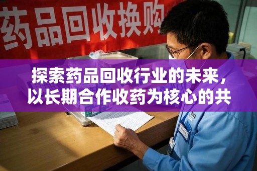 安庆探索药品回收行业的未来，以长期合作收药为核心的共赢模式