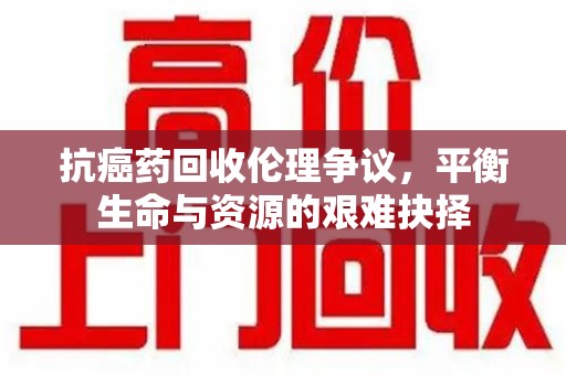 安庆抗癌药回收伦理争议，平衡生命与资源的艰难抉择