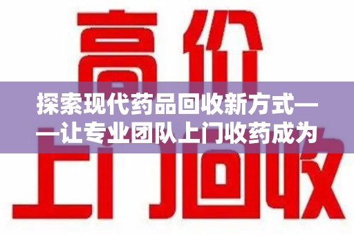 安庆探索现代药品回收新方式——让专业团队上门收药成为环保与健康的桥梁