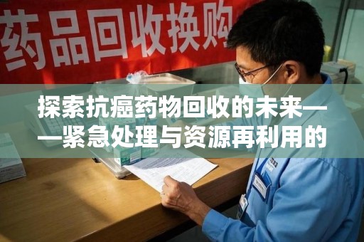 安庆探索抗癌药物回收的未来——紧急处理与资源再利用的新篇章