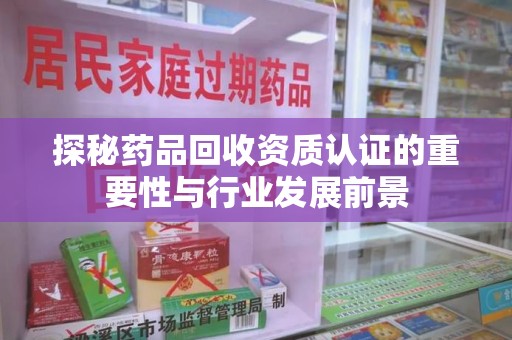 安庆探秘药品回收资质认证的重要性与行业发展前景