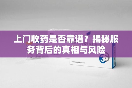 安庆上门收药是否靠谱？揭秘服务背后的真相与风险