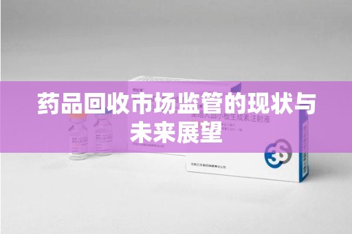 安庆药品回收市场监管的现状与未来展望
