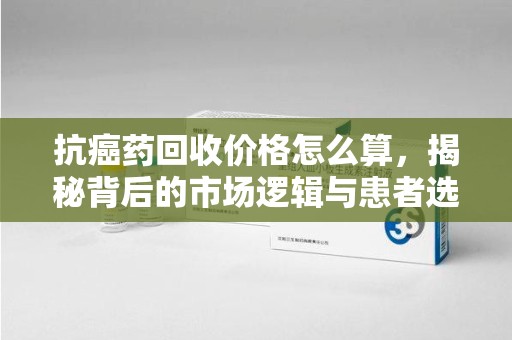 安庆抗癌药回收价格怎么算，揭秘背后的市场逻辑与患者选择