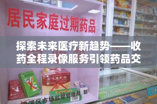 安庆探索未来医疗新趋势——收药全程录像服务引领药品交付安全新篇章