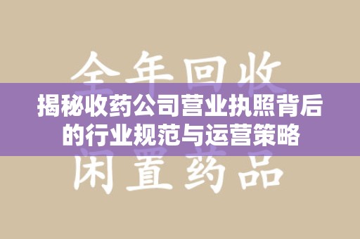安庆揭秘收药公司营业执照背后的行业规范与运营策略