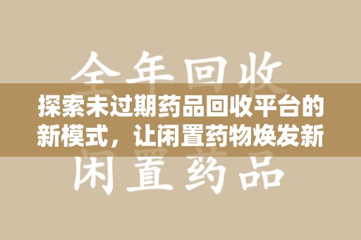 安庆探索未过期药品回收平台的新模式，让闲置药物焕发新生