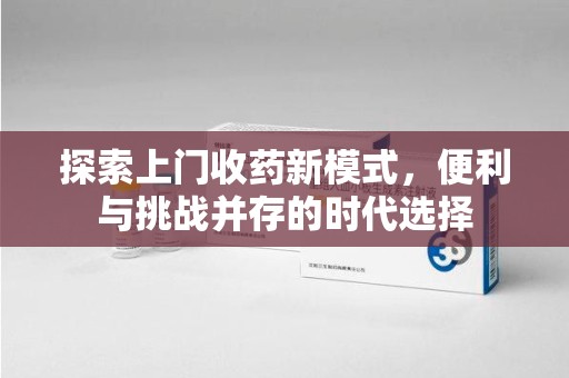 安庆探索上门收药新模式，便利与挑战并存的时代选择