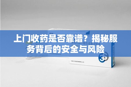 安庆上门收药是否靠谱？揭秘服务背后的安全与风险