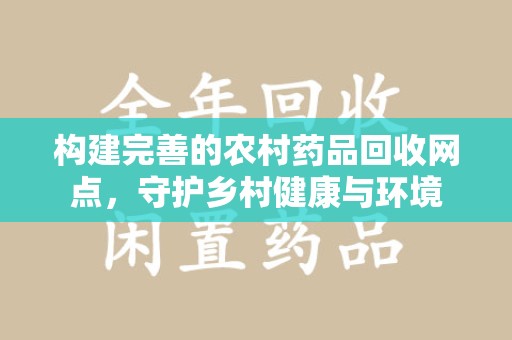安庆构建完善的农村药品回收网点，守护乡村健康与环境