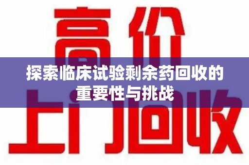 安庆探索临床试验剩余药回收的重要性与挑战