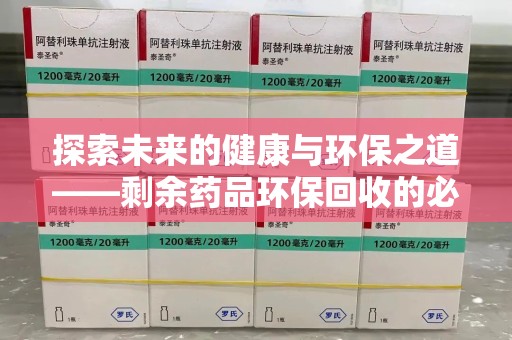 安庆探索未来的健康与环保之道——剩余药品环保回收的必要性与实践