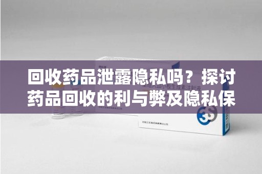 安庆回收药品泄露隐私吗？探讨药品回收的利与弊及隐私保护措施