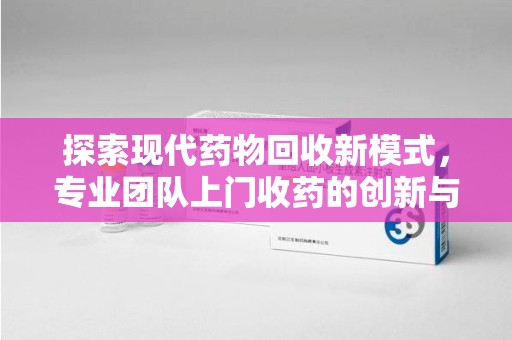 安庆探索现代药物回收新模式，专业团队上门收药的创新与意义