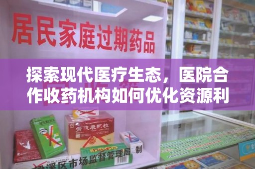 安庆探索现代医疗生态，医院合作收药机构如何优化资源利用