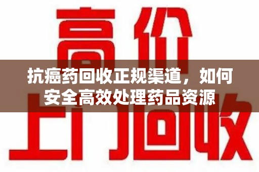 安庆抗癌药回收正规渠道，如何安全高效处理药品资源