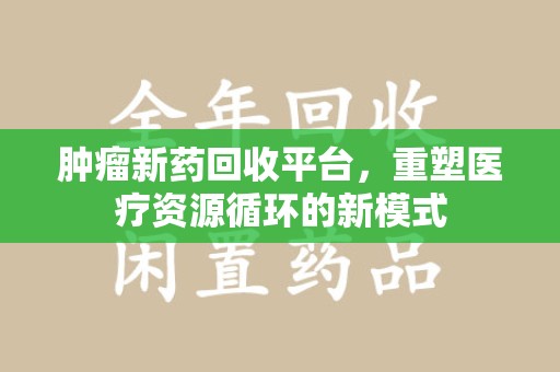 安庆肿瘤新药回收平台，重塑医疗资源循环的新模式