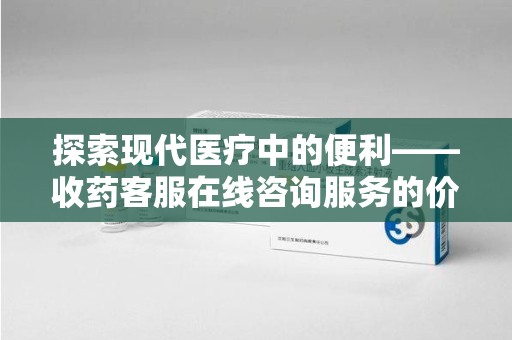 安庆探索现代医疗中的便利——收药客服在线咨询服务的价值与未来