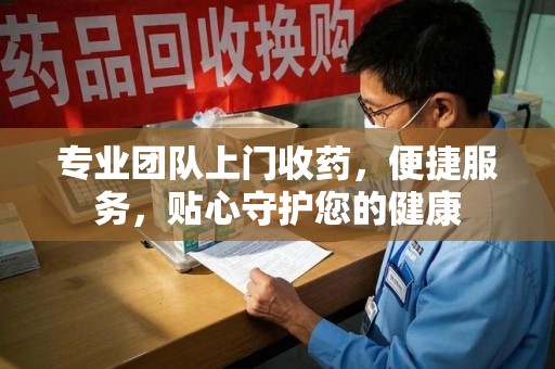 安庆专业团队上门收药，便捷服务，贴心守护您的健康
