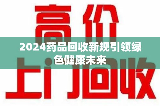 安庆2024药品回收新规引领绿色健康未来