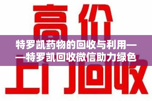 安庆特罗凯药物的回收与利用——特罗凯回收微信助力绿色医疗新风尚