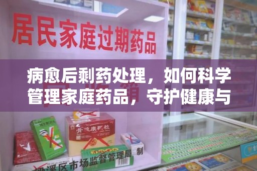 安庆病愈后剩药处理，如何科学管理家庭药品，守护健康与环境