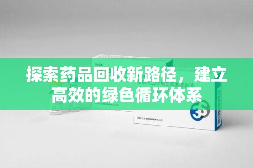 安庆探索药品回收新路径，建立高效的绿色循环体系