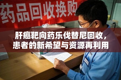 安庆肝癌靶向药乐伐替尼回收，患者的新希望与资源再利用