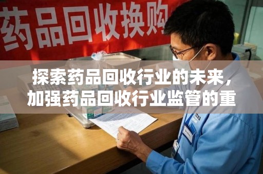 安庆探索药品回收行业的未来，加强药品回收行业监管的重要性