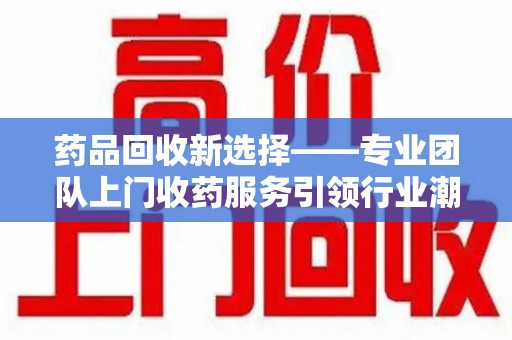 安庆药品回收新选择——专业团队上门收药服务引领行业潮流