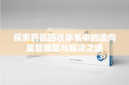 安庆探索药品回收体系中的流向监管难题与解决之道