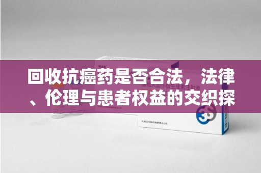 安庆回收抗癌药是否合法，法律、伦理与患者权益的交织探讨