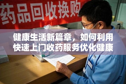 安庆健康生活新篇章，如何利用快速上门收药服务优化健康管理