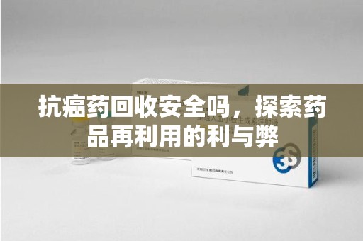 安庆抗癌药回收安全吗，探索药品再利用的利与弊