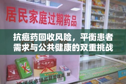 安庆抗癌药回收风险，平衡患者需求与公共健康的双重挑战