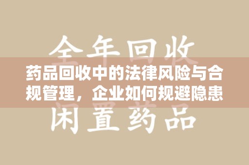 安庆药品回收中的法律风险与合规管理，企业如何规避隐患