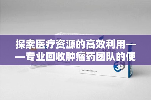 安庆探索医疗资源的高效利用——专业回收肿瘤药团队的使命与实践