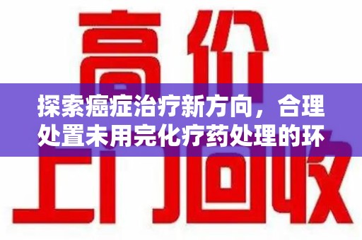 安庆探索癌症治疗新方向，合理处置未用完化疗药处理的环保路径