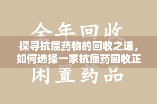 安庆探寻抗癌药物的回收之道，如何选择一家抗癌药回收正规公司？